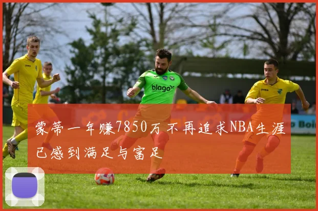 蒙蒂一年赚7850万不再追求NBA生涯已感到满足与富足