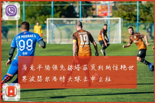 马竞半场领先赫塔菲莫利纳惊艳世界波瑟尔洛特头球击中立柱