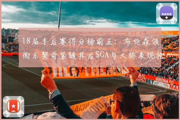 18届季后赛得分榜前五:布伦森领衔东契奇紧随其后SGA与大桥表现抢眼