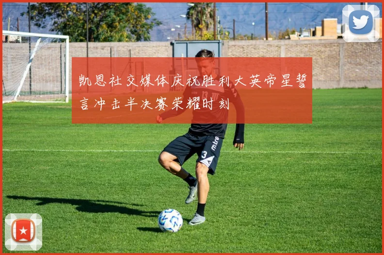 凯恩社交媒体庆祝胜利大英帝星誓言冲击半决赛荣耀时刻
