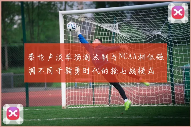 泰伦卢谈单场淘汰制与NCAA相似强调不同于骑勇时代的抢七战模式