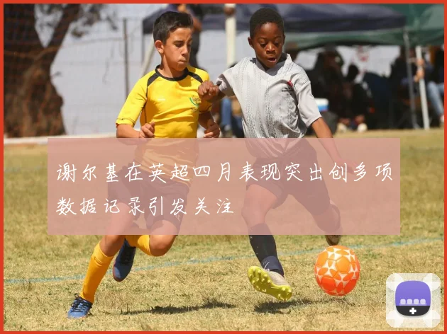 谢尔基在英超四月表现突出创多项数据记录引发关注