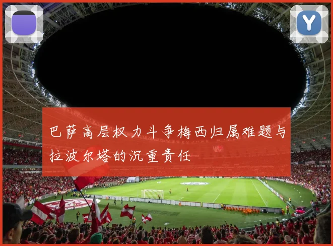 巴萨高层权力斗争梅西归属难题与拉波尔塔的沉重责任