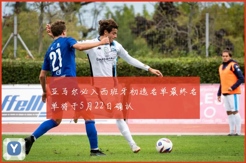 亚马尔必入西班牙初选名单最终名单将于5月22日确认