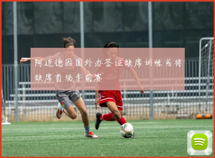 阿连德因国外办签证缺席训练或将缺席首场季前赛