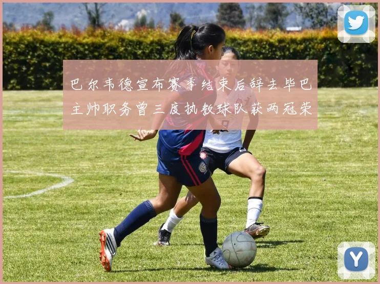 巴尔韦德宣布赛季结束后辞去毕巴主帅职务曾三度执教球队获两冠荣耀