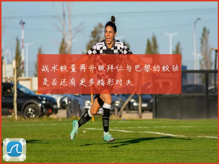 战术较量再升级拜仁与巴黎的较劲是否还有更多精彩对决