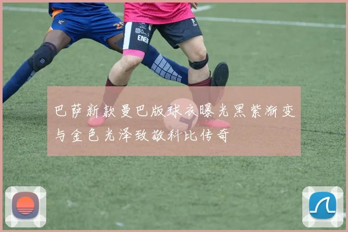 巴萨新款曼巴版球衣曝光黑紫渐变与金色光泽致敬科比传奇