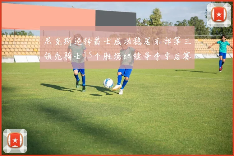 尼克斯逆转爵士成功稳居东部第三领先骑士15个胜场继续争夺季后赛优势