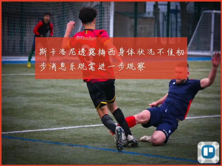 斯卡洛尼透露梅西身体状况不佳初步消息乐观需进一步观察