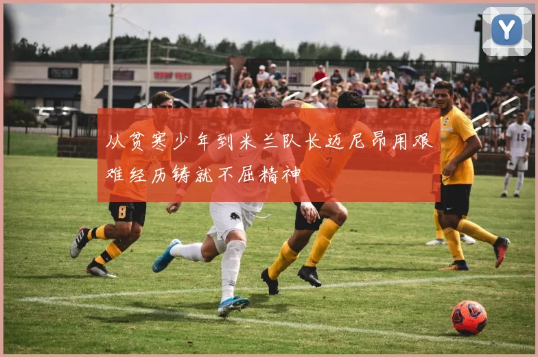 从贫寒少年到米兰队长迈尼昂用艰难经历铸就不屈精神