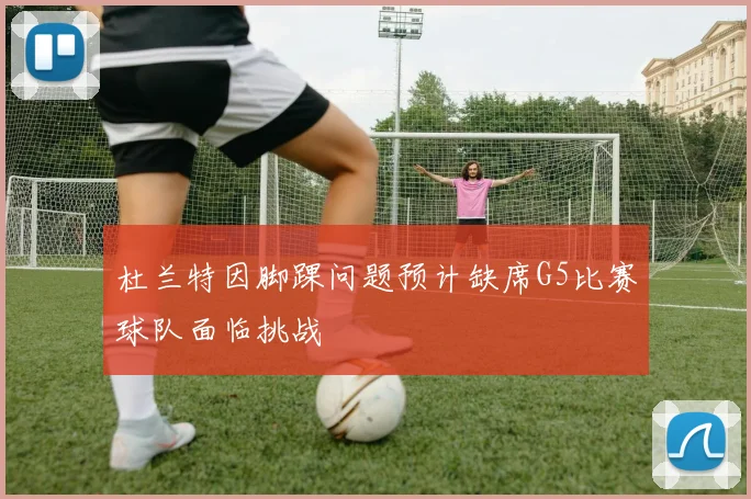 杜兰特因脚踝问题预计缺席G5比赛球队面临挑战