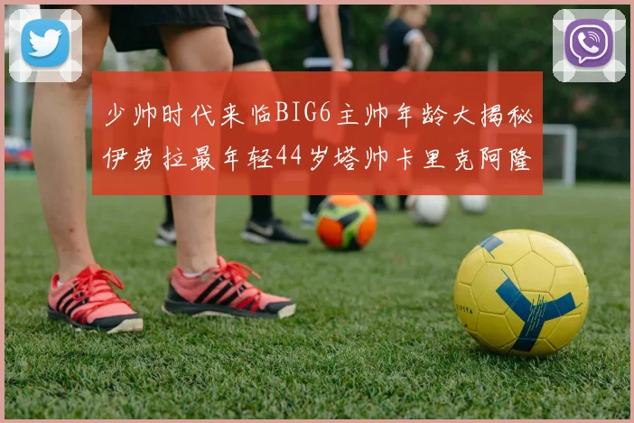 少帅时代来临BIG6主帅年龄大揭秘伊劳拉最年轻44岁塔帅卡里克阿隆索齐聚