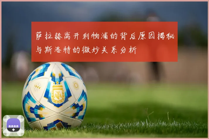 萨拉赫离开利物浦的背后原因揭秘与斯洛特的微妙关系分析