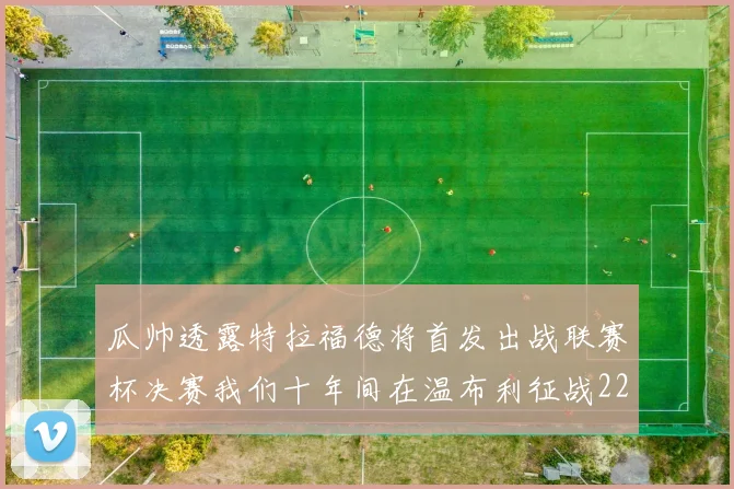瓜帅透露特拉福德将首发出战联赛杯决赛我们十年间在温布利征战22次