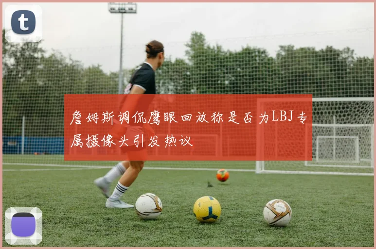 詹姆斯调侃鹰眼回放称是否为LBJ专属摄像头引发热议