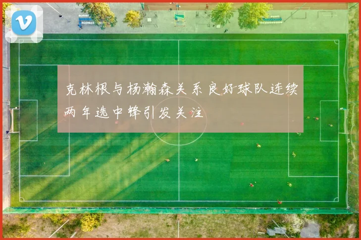 克林根与杨瀚森关系良好球队连续两年选中锋引发关注