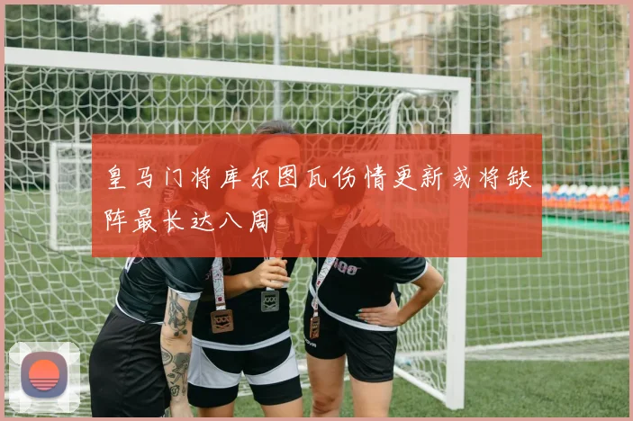 皇马门将库尔图瓦伤情更新或将缺阵最长达八周