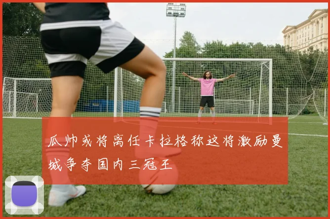 瓜帅或将离任卡拉格称这将激励曼城争夺国内三冠王