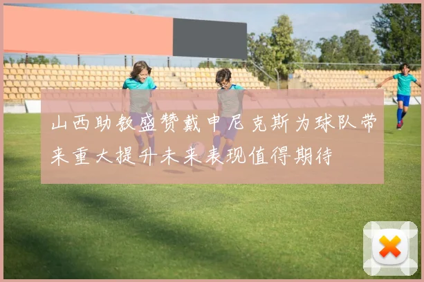 山西助教盛赞戴申尼克斯为球队带来重大提升未来表现值得期待