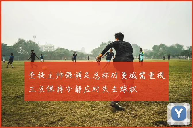 圣徒主帅强调足总杯对曼城需重视三点保持冷静应对失去球权