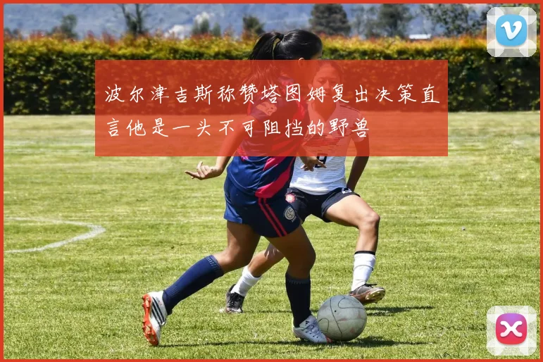 波尔津吉斯称赞塔图姆复出决策直言他是一头不可阻挡的野兽