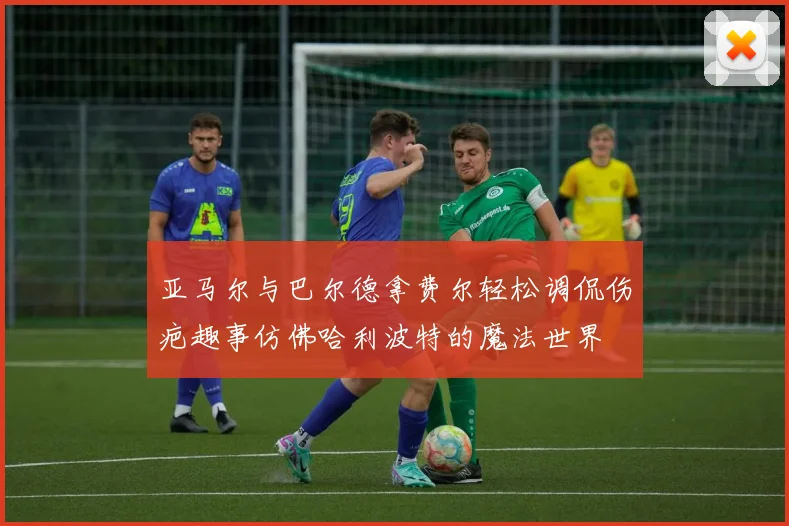 亚马尔与巴尔德拿费尔轻松调侃伤疤趣事仿佛哈利波特的魔法世界