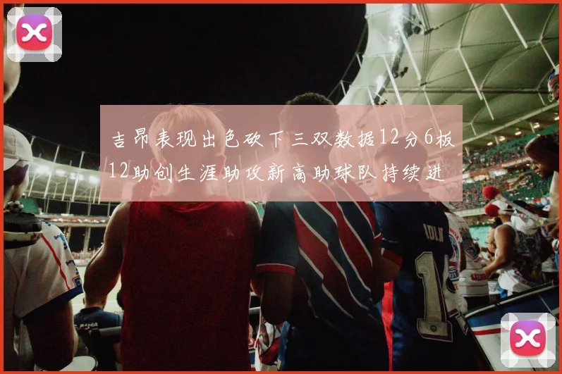 吉昂表现出色砍下三双数据12分6板12助创生涯助攻新高助球队持续进步