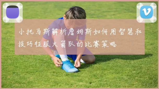 小托马斯解析詹姆斯如何用智慧和技巧征服火箭队的比赛策略