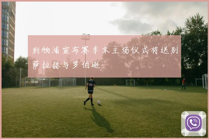 利物浦宣布赛季末主场仪式将送别萨拉赫与罗伯逊