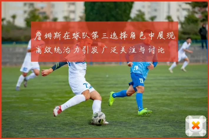 詹姆斯在球队第三选择角色中展现高效统治力引发广泛关注与讨论