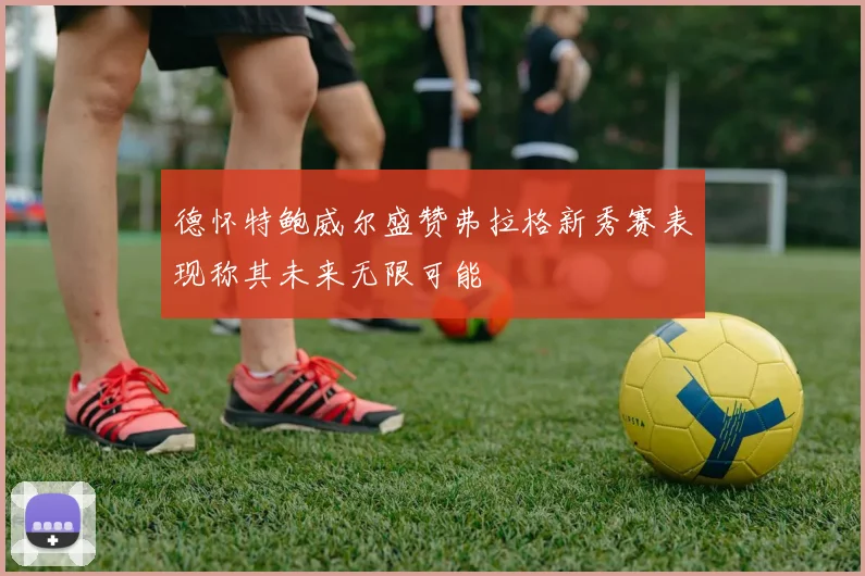 德怀特鲍威尔盛赞弗拉格新秀赛表现称其未来无限可能