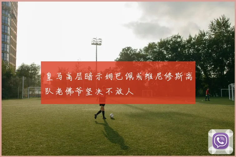 皇马高层暗示姆巴佩或维尼修斯离队老佛爷坚决不放人